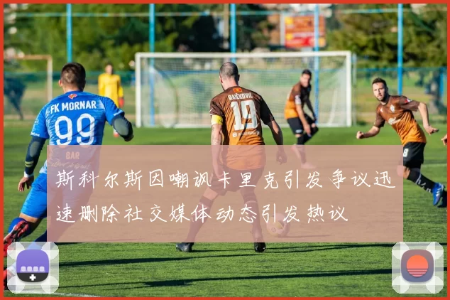 斯科尔斯因嘲讽卡里克引发争议迅速删除社交媒体动态引发热议