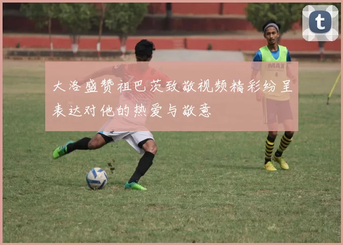 大洛盛赞祖巴茨致敬视频精彩纷呈表达对他的热爱与敬意
