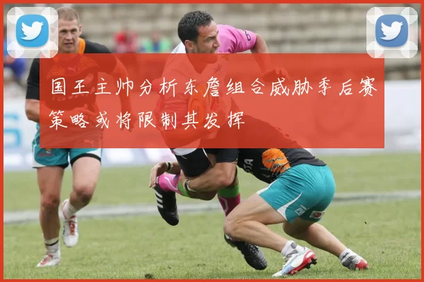 国王主帅分析东詹组合威胁季后赛策略或将限制其发挥