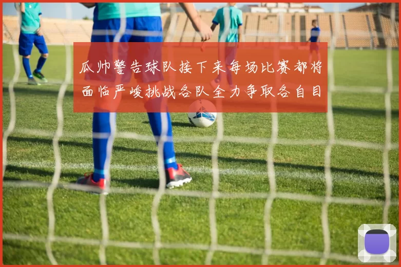 瓜帅警告球队接下来每场比赛都将面临严峻挑战各队全力争取各自目标