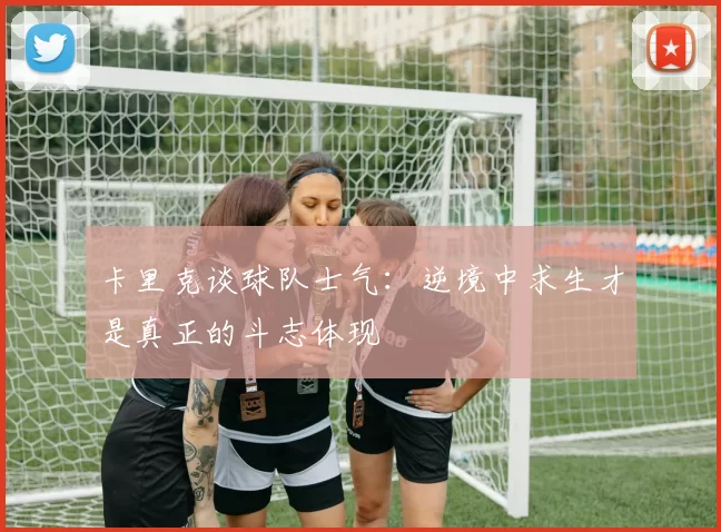 卡里克谈球队士气：逆境中求生才是真正的斗志体现