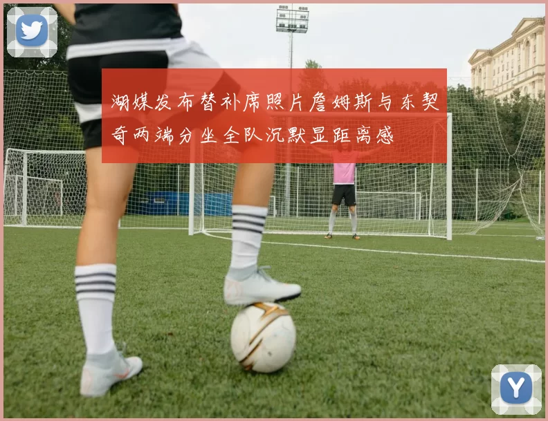 湖媒发布替补席照片詹姆斯与东契奇两端分坐全队沉默显距离感