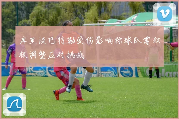 库里谈巴特勒受伤影响称球队需积极调整应对挑战