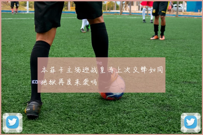 本菲卡主场迎战皇马上次交锋如同地狱再度来袭吗