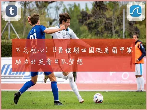 不忘初心！B费假期回国观看葡甲赛助力好友青年队梦想