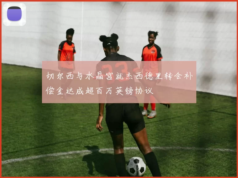 切尔西与水晶宫就杰西德里转会补偿金达成超百万英镑协议
