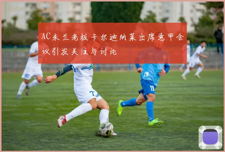 AC米兰老板卡尔迪纳莱出席意甲会议引发关注与讨论