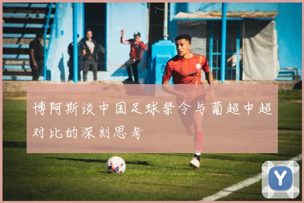 博阿斯谈中国足球禁令与葡超中超对比的深刻思考