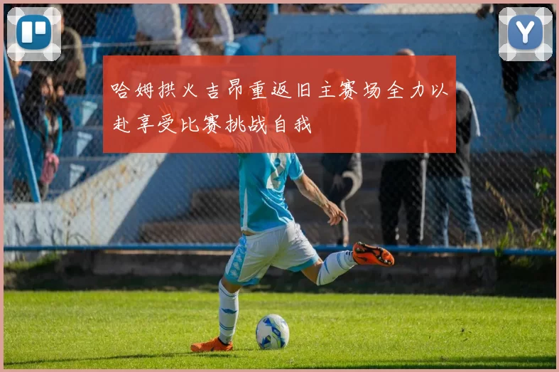哈姆拱火吉昂重返旧主赛场全力以赴享受比赛挑战自我