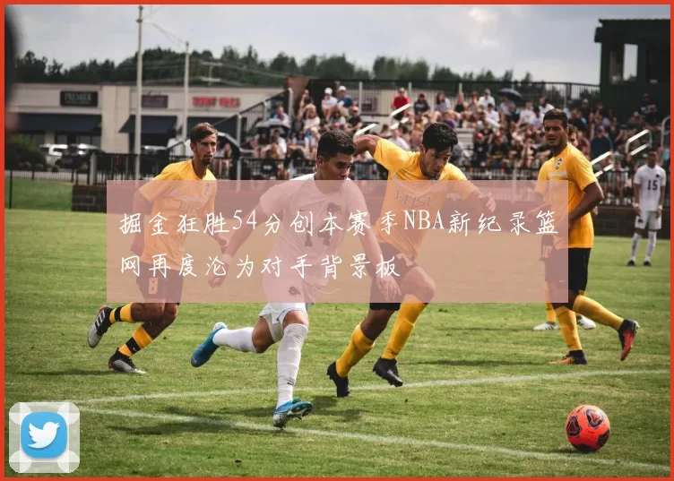 掘金狂胜54分创本赛季NBA新纪录篮网再度沦为对手背景板