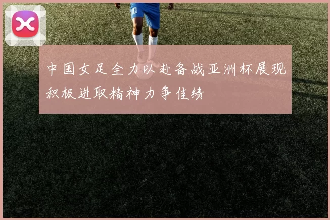 中国女足全力以赴备战亚洲杯展现积极进取精神力争佳绩