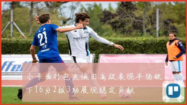 小卡面对包夹依旧高效表现半场砍下16分2板3助展现稳定贡献